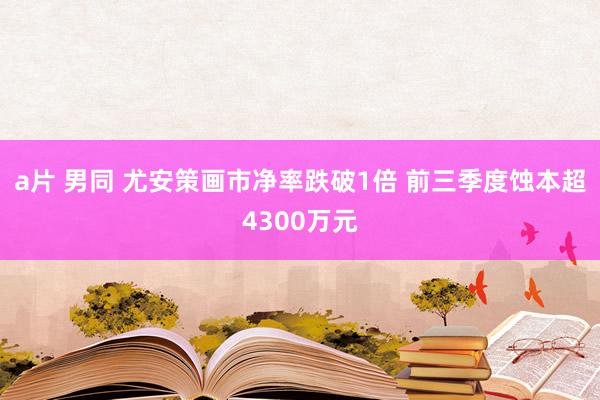a片 男同 尤安策画市净率跌破1倍 前三季度蚀本超4300万元
