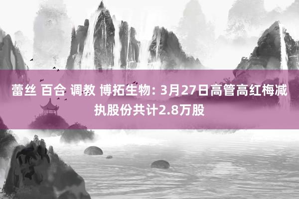 蕾丝 百合 调教 博拓生物: 3月27日高管高红梅减执股份共计2.8万股