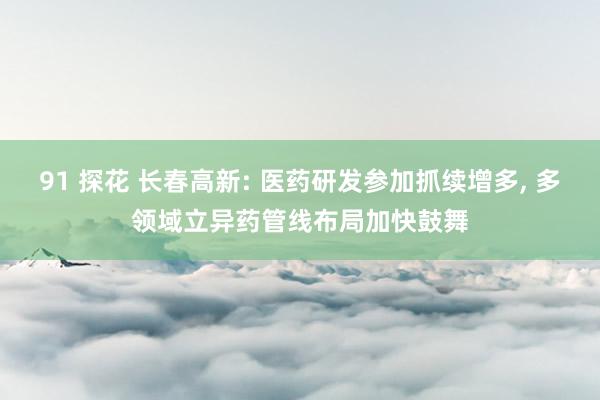 91 探花 长春高新: 医药研发参加抓续增多， 多领域立异药管线布局加快鼓舞