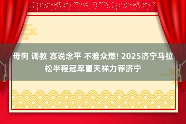 母狗 调教 赛说念平 不雅众燃! 2025济宁马拉松半程冠军曹天祥力荐济宁