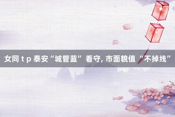 女同 t p 泰安“城管蓝” 看守， 市面貌值 “不掉线”