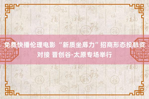 免费快播伦理电影 “新质坐蓐力”招商形态投融资对接 晋创谷·太原专场举行
