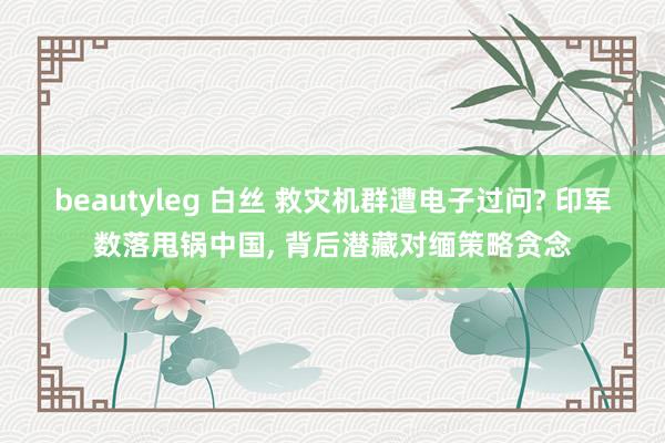 beautyleg 白丝 救灾机群遭电子过问? 印军数落甩锅中国， 背后潜藏对缅策略贪念