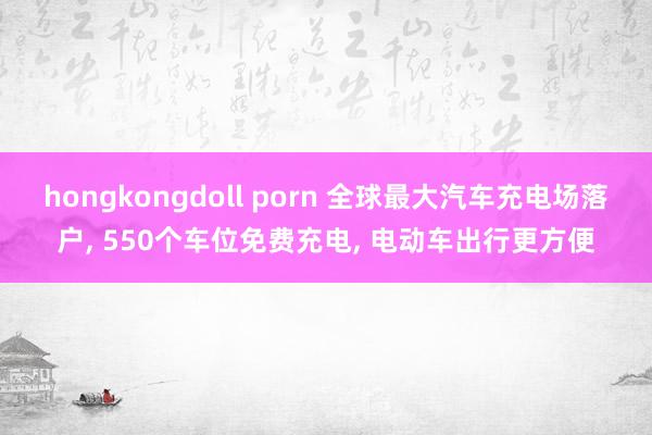 hongkongdoll porn 全球最大汽车充电场落户， 550个车位免费充电， 电动车出行更方便