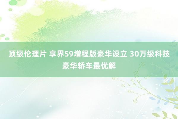 顶级伦理片 享界S9增程版豪华设立 30万级科技豪华轿车最优解