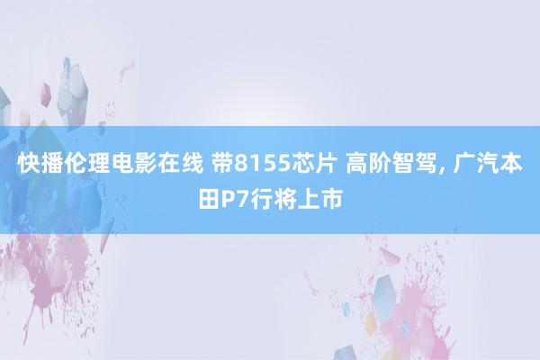 快播伦理电影在线 带8155芯片 高阶智驾， 广汽本田P7行将上市