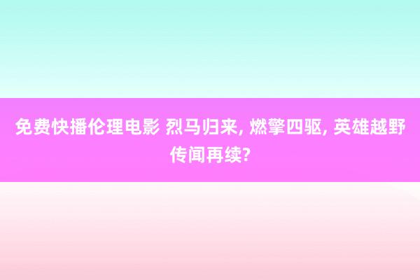 免费快播伦理电影 烈马归来， 燃擎四驱， 英雄越野传闻再续?