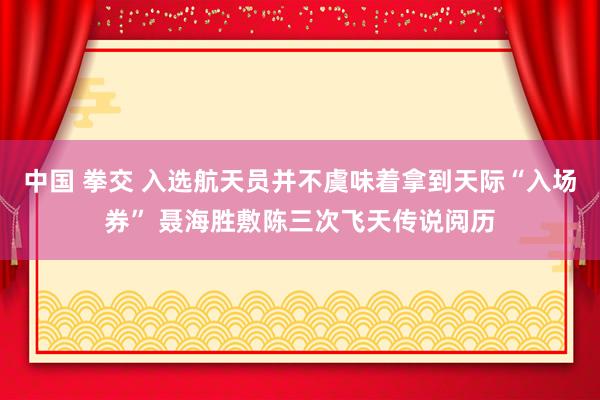 中国 拳交 入选航天员并不虞味着拿到天际“入场券” 聂海胜敷陈三次飞天传说阅历