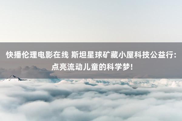 快播伦理电影在线 斯坦星球矿藏小屋科技公益行: 点亮流动儿童的科学梦!
