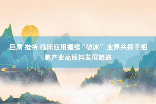 巨屌 推特 临床应用握续“破冰” 业界共探干细胞产业高质料发展旅途