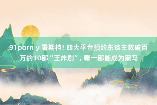 91porn y 暑期档! 四大平台预约东谈主数破百万的10部“王炸剧”， 哪一部能成为黑马