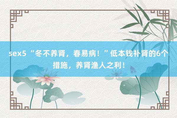 sex5 “冬不养肾，春易病！”低本钱补肾的6个措施，养肾渔人之利！