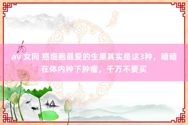 av 女同 癌细胞最爱的生果其实是这3种，暗暗在体内种下肿瘤，千万不要买