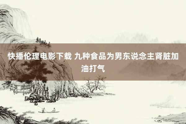 快播伦理电影下载 九种食品为男东说念主肾脏加油打气
