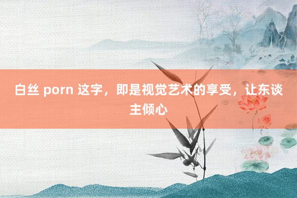 白丝 porn 这字，即是视觉艺术的享受，让东谈主倾心