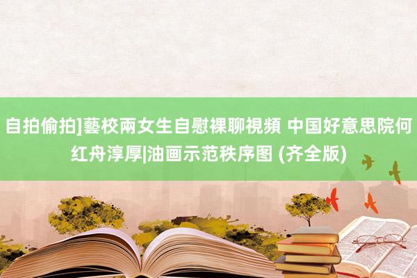自拍偷拍]藝校兩女生自慰裸聊視頻 中国好意思院何红舟淳厚|油画示范秩序图 (齐全版)