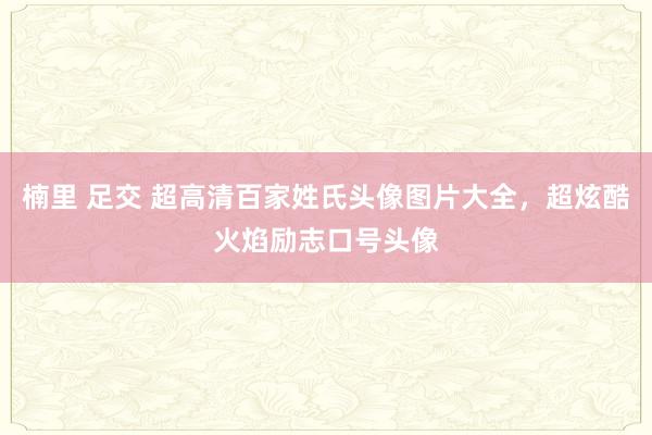 楠里 足交 超高清百家姓氏头像图片大全，超炫酷火焰励志口号头像