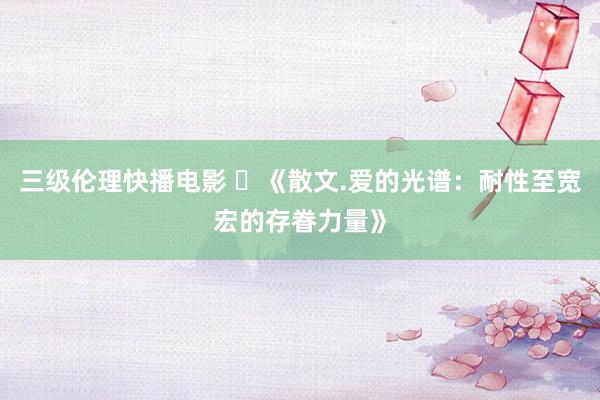 三级伦理快播电影 ​《散文.爱的光谱：耐性至宽宏的存眷力量》