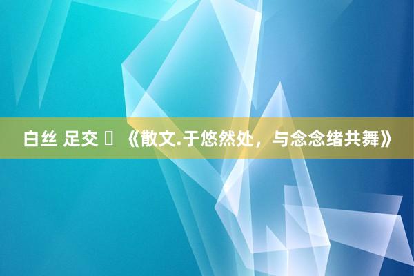 白丝 足交 ​《散文.于悠然处，与念念绪共舞》