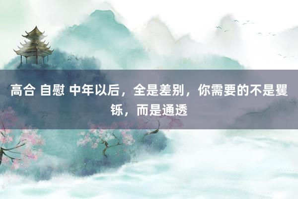 高合 自慰 中年以后，全是差别，你需要的不是矍铄，而是通透