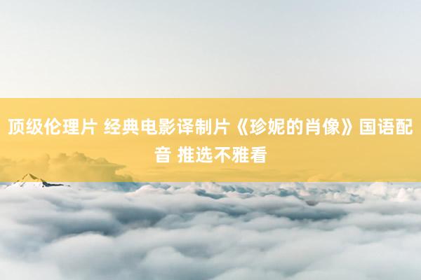 顶级伦理片 经典电影译制片《珍妮的肖像》国语配音 推选不雅看